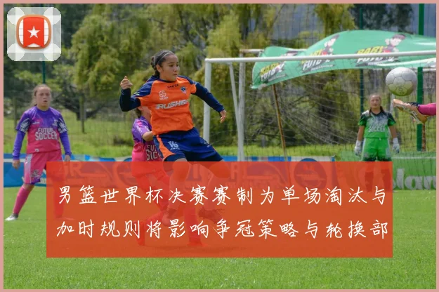 男篮世界杯决赛赛制为单场淘汰与加时规则将影响争冠策略与轮换部署