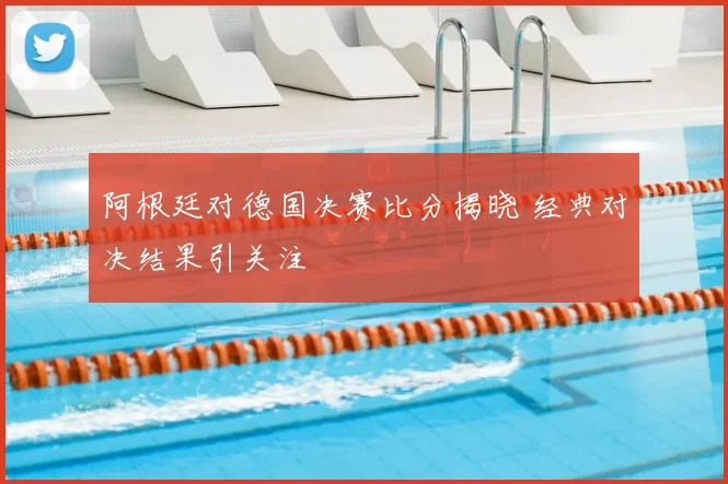 阿根廷对德国决赛比分揭晓 经典对决结果引关注