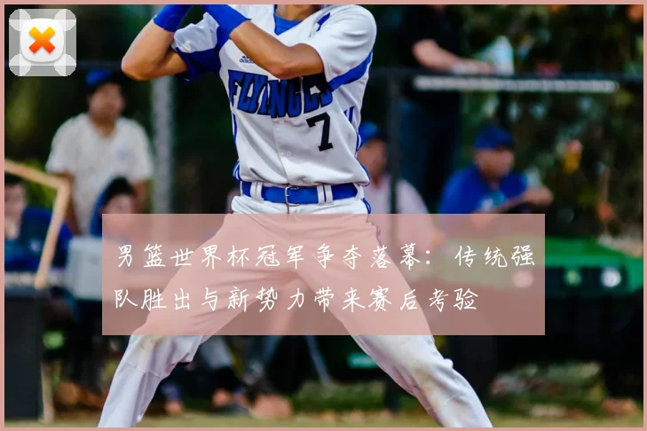 男篮世界杯冠军争夺落幕：传统强队胜出与新势力带来赛后考验