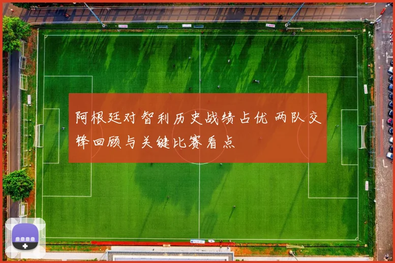 阿根廷对智利历史战绩占优 两队交锋回顾与关键比赛看点