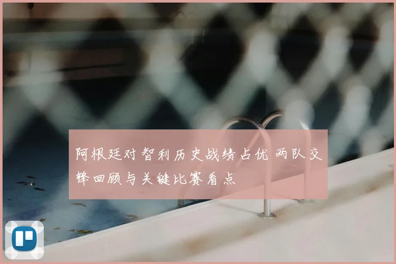 阿根廷对智利历史战绩占优 两队交锋回顾与关键比赛看点