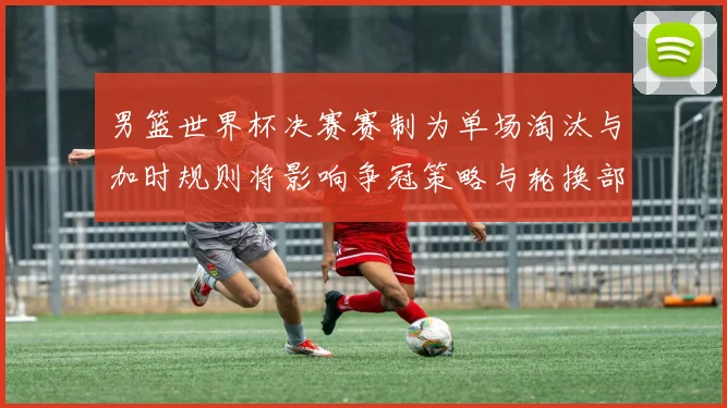 男篮世界杯决赛赛制为单场淘汰与加时规则将影响争冠策略与轮换部署