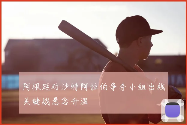阿根廷对沙特阿拉伯争夺小组出线关键战悬念升温