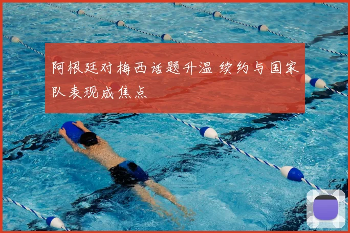 阿根廷对梅西话题升温 续约与国家队表现成焦点