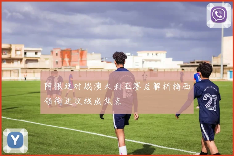 阿根廷对战澳大利亚赛后解析梅西领衔进攻线成焦点