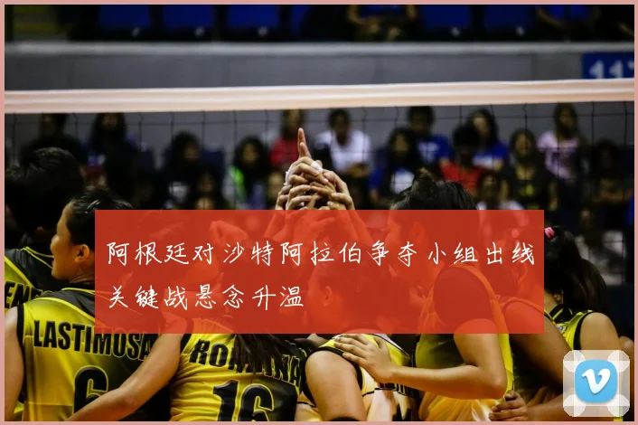 阿根廷对沙特阿拉伯争夺小组出线关键战悬念升温