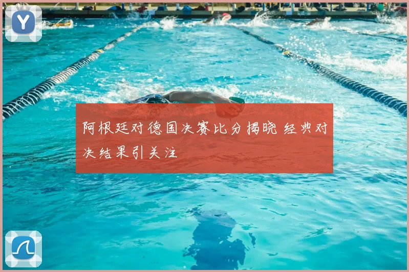 阿根廷对德国决赛比分揭晓 经典对决结果引关注