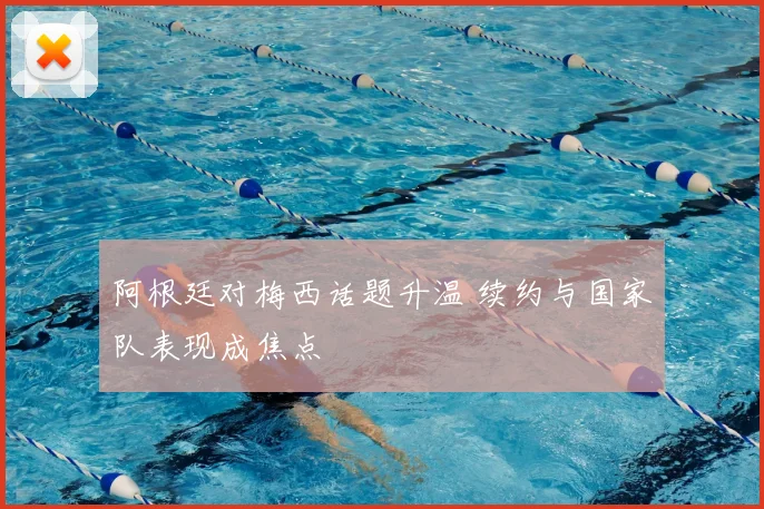 阿根廷对梅西话题升温 续约与国家队表现成焦点