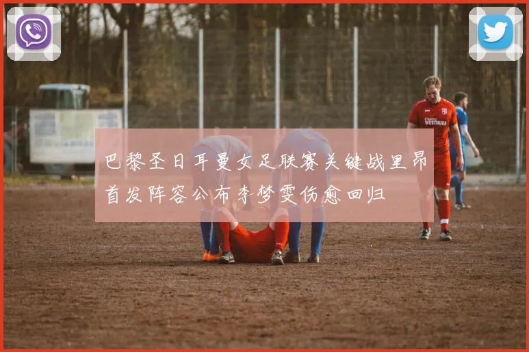 巴黎圣日耳曼女足联赛关键战里昂首发阵容公布李梦雯伤愈回归