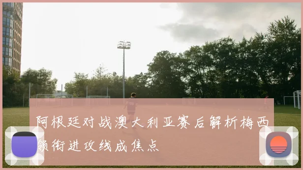 阿根廷对战澳大利亚赛后解析梅西领衔进攻线成焦点