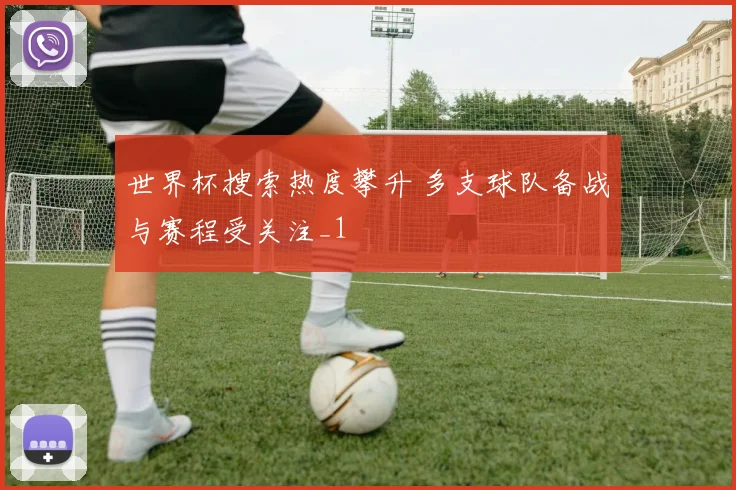 世界杯搜索热度攀升 多支球队备战与赛程受关注_1