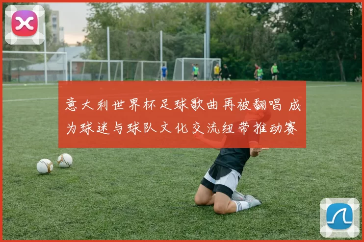 意大利世界杯足球歌曲再被翻唱 成为球迷与球队文化交流纽带推动赛事传播