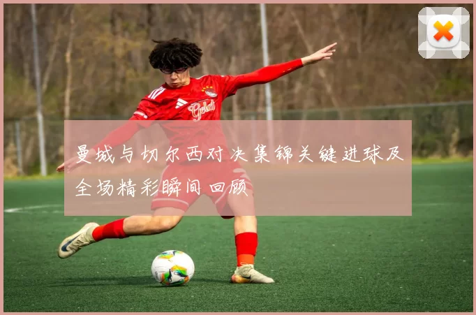 曼城与切尔西对决集锦关键进球及全场精彩瞬间回顾