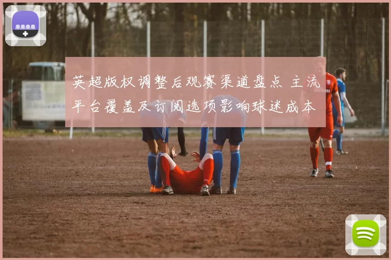 英超版权调整后观赛渠道盘点 主流平台覆盖及订阅选项影响球迷成本