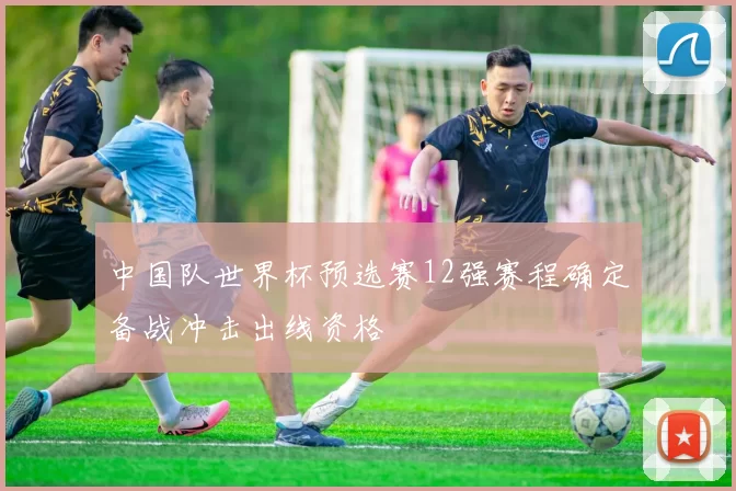 中国队世界杯预选赛12强赛程确定备战冲击出线资格