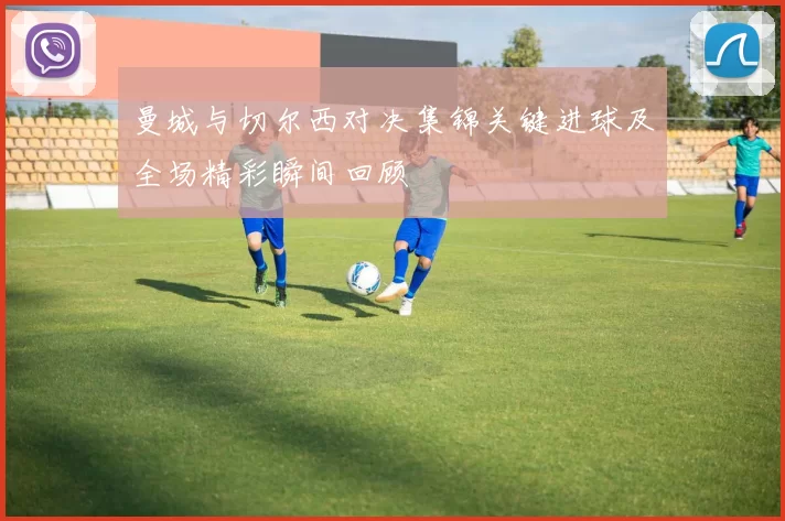 曼城与切尔西对决集锦关键进球及全场精彩瞬间回顾