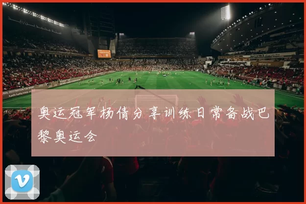 奥运冠军杨倩分享训练日常备战巴黎奥运会