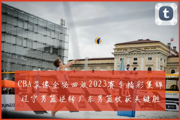 CBA录像全场回放2023赛季精彩集锦 辽宁男篮逆转广东男篮收获关键胜利