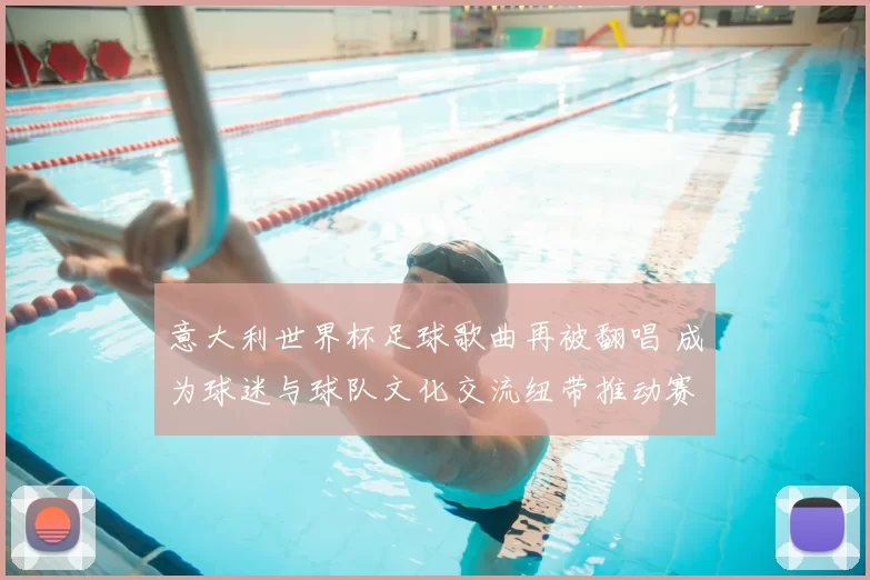 意大利世界杯足球歌曲再被翻唱 成为球迷与球队文化交流纽带推动赛事传播