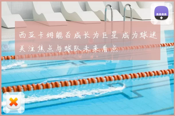 西亚卡姆能否成长为巨星 成为球迷关注焦点与球队未来看点