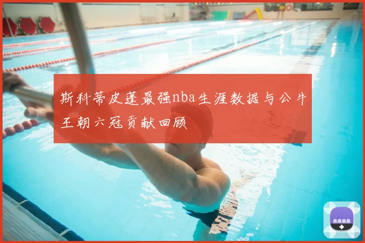 斯科蒂皮蓬最强nba生涯数据与公牛王朝六冠贡献回顾