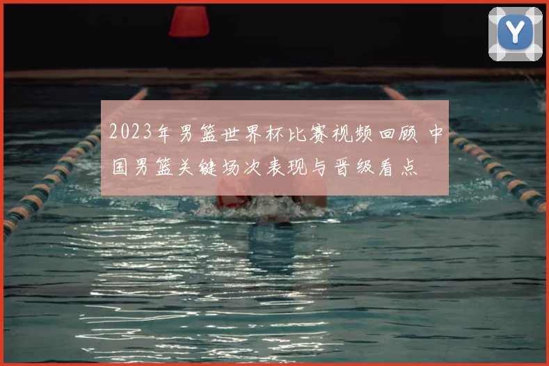 2023年男篮世界杯比赛视频回顾 中国男篮关键场次表现与晋级看点