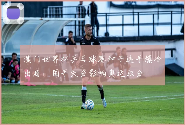 澳门世界杯乒乓球赛种子选手爆冷出局,国手失分影响奥运积分