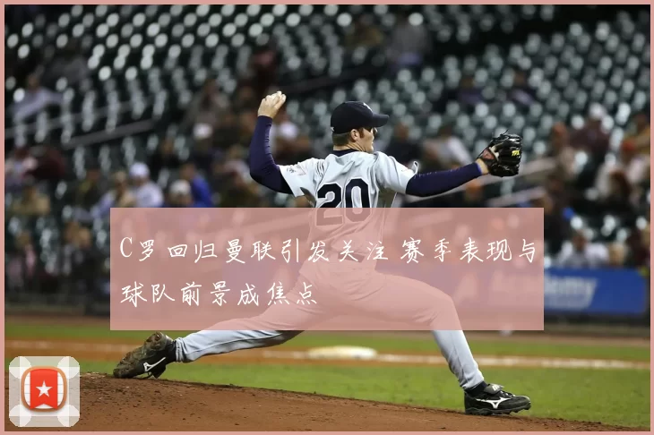 C罗回归曼联引发关注 赛季表现与球队前景成焦点