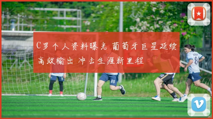 C罗个人资料曝光 葡萄牙巨星延续高效输出 冲击生涯新里程