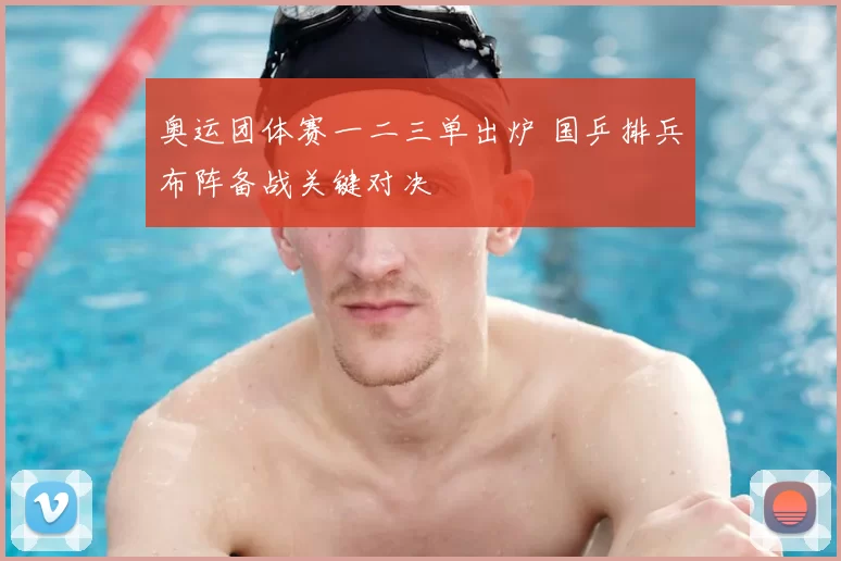 奥运团体赛一二三单出炉 国乒排兵布阵备战关键对决