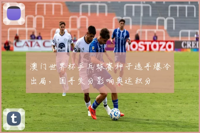 澳门世界杯乒乓球赛种子选手爆冷出局,国手失分影响奥运积分