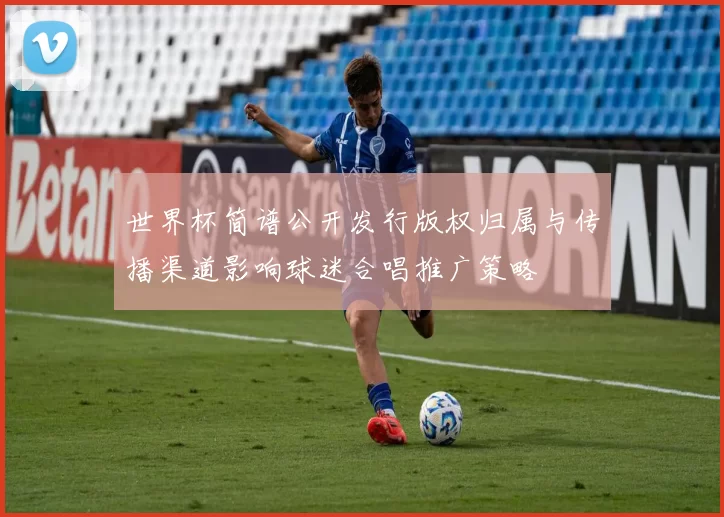 世界杯简谱公开发行版权归属与传播渠道影响球迷合唱推广策略