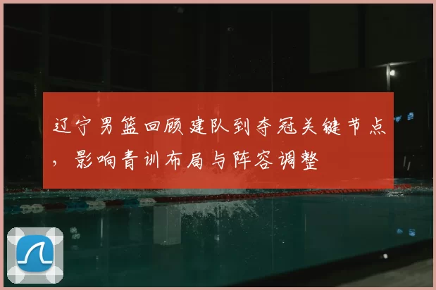 辽宁男篮回顾建队到夺冠关键节点，影响青训布局与阵容调整