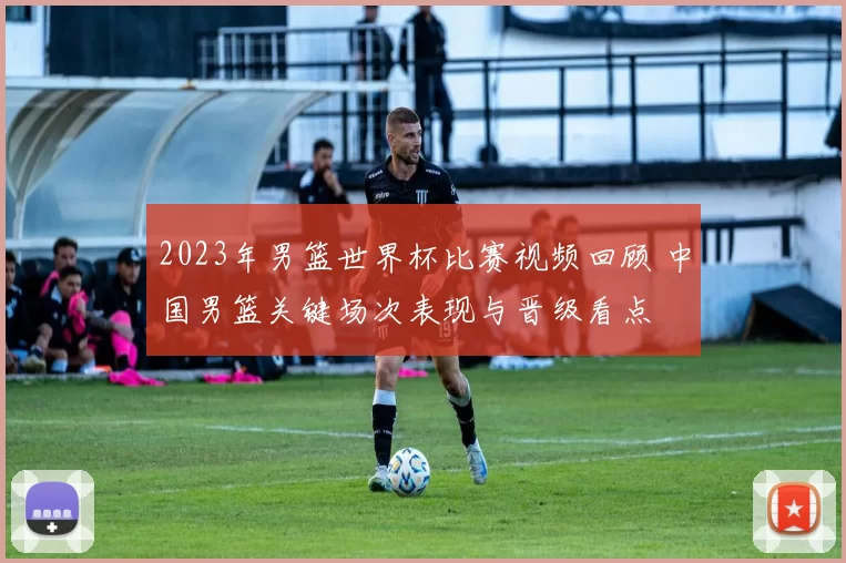 2023年男篮世界杯比赛视频回顾 中国男篮关键场次表现与晋级看点
