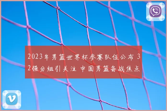 2023年男篮世界杯参赛队伍公布 32强分组引关注 中国男篮备战焦点明确