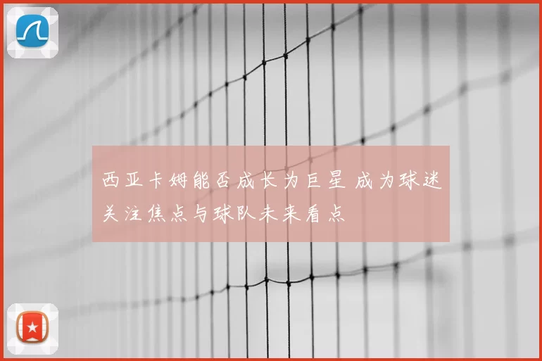 西亚卡姆能否成长为巨星 成为球迷关注焦点与球队未来看点