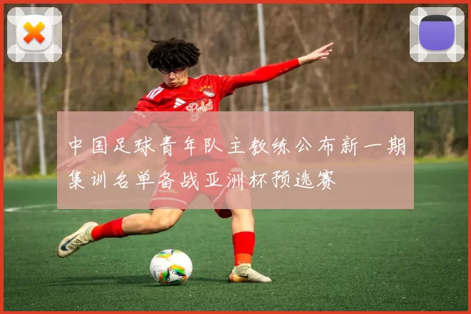 中国足球青年队主教练公布新一期集训名单备战亚洲杯预选赛
