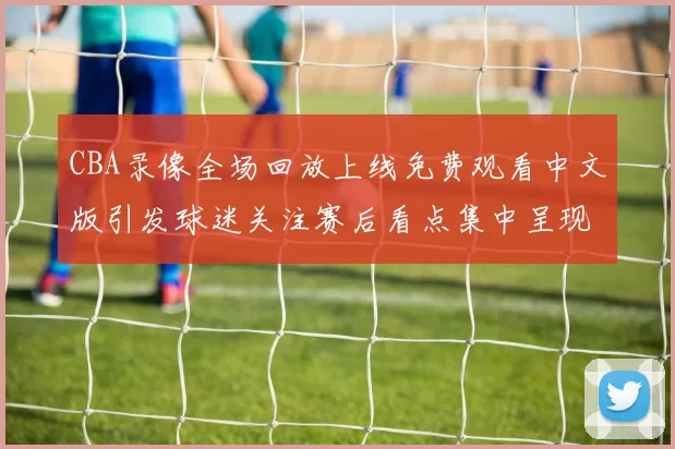 CBA录像全场回放上线免费观看中文版引发球迷关注赛后看点集中呈现