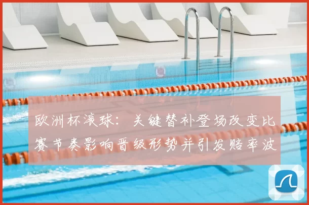 欧洲杯滚球：关键替补登场改变比赛节奏影响晋级形势并引发赔率波动