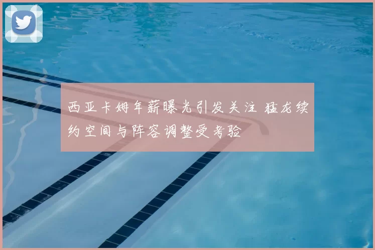 西亚卡姆年薪曝光引发关注 猛龙续约空间与阵容调整受考验