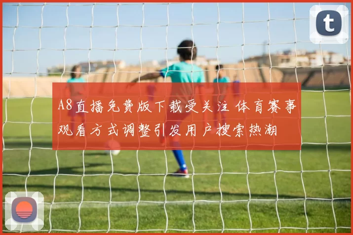 A8直播免费版下载受关注 体育赛事观看方式调整引发用户搜索热潮