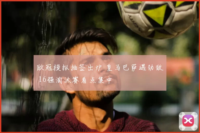 欧冠模拟抽签出炉 皇马巴萨遇劲敌 16强淘汰赛看点集中