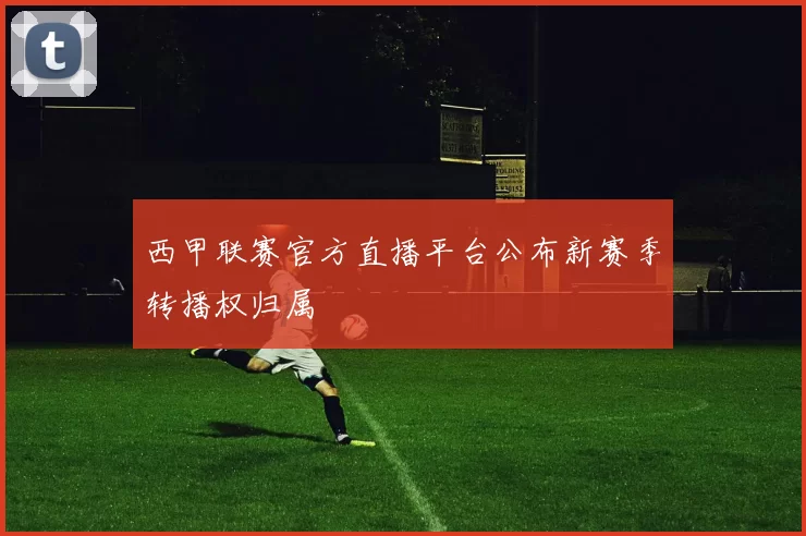 西甲联赛官方直播平台公布新赛季转播权归属